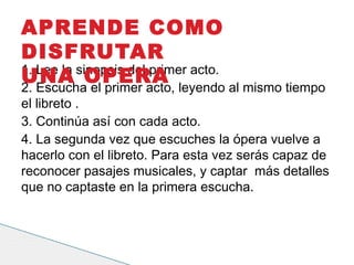 1. Lee la sinopsis del primer acto.
2. Escucha el primer acto, leyendo al mismo tiempo
el libreto .
3. Continúa así con cada acto.
4. La segunda vez que escuches la ópera vuelve a
hacerlo con el libreto. Para esta vez serás capaz de
reconocer pasajes musicales, y captar  más detalles
que no captaste en la primera escucha.
APRENDE COMO
DISFRUTAR
UNA OPERA
 