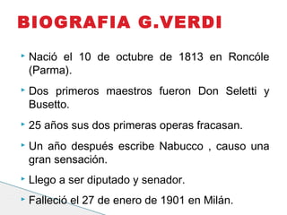  Nació el 10 de octubre de 1813 en Roncóle
(Parma).
 Dos primeros maestros fueron Don Seletti y
Busetto.
 25 años sus dos primeras operas fracasan.
 Un año después escribe Nabucco , causo una
gran sensación.
 Llego a ser diputado y senador.
 Falleció el 27 de enero de 1901 en Milán.
BIOGRAFIA G.VERDI
 