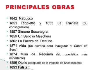  1842 Nabucco
 1851 Rigoletto y 1853 La Traviata (Su
consagración)
 1857 Simone Bocanegra
 1859 Un Ballo in Maschera
 1862 La Fuerza del Destino
 1871 Aida (Se estreno para inaugurar el Canal de
Suez)
 1874 Misa de Réquiem (No operística más
importante)
 1886 Otello (Adaptada de la tragedia de Shakespeare)
 1893 Falstaff
PRINCIPALES OBRAS
 