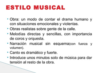  Obra: un modo de contar el drama humano y
con situaciones emocionales y violentas.
 Obras realistas sobre gente de la calle.
 Melodías directas y sencillas, con importancia
de coros y orquesta.
 Narración musical sin esquema(con fuerza y
volumen).
 Canto es dramático y fuerte.
 Introduce unos minutos solo de música para dar
tensión al resto de la obra.
ESTILO MUSICAL
 