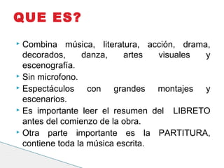  Combina música, literatura, acción, drama,
decorados, danza, artes visuales y
escenografía.
 Sin microfono.
 Espectáculos con grandes montajes y
escenarios.
 Es importante leer el resumen del LIBRETO
antes del comienzo de la obra.
 Otra parte importante es la PARTITURA,
contiene toda la música escrita.
QUE ES?
 