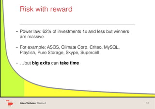 Risk with reward !
–  Power law: 62% of investments 1x and less but winners
are massive!
–  For example; ASOS, Climate Corp, Criteo, MySQL,
Playﬁsh, Pure Storage, Skype, Supercell!
–  …but big exits can take time!

Index Ventures! Stanford !

14!

 