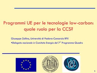 1
Programmi UE per le tecnologie low-carbon:
quale ruolo per la CCS?
Giuseppe Zollino, Università di Padova-Consorzio RFX
Delegato nazionale in Comitato Energia del 7° Programma Quadro
 