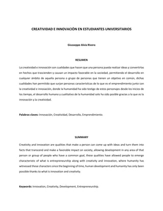 CREATIVIDAD E INNOVACIÒN EN ESTUDIANTES UNIVERSITARIOS
Giusseppe Alvia Rivera
RESUMEN
La creatividad e innovación son cualidades que hacen que una persona pueda realizar ideas y convertirlas
en hechos que trascienden y causan un impacto favorable en la sociedad, permitiendo el desarrollo en
cualquier ámbito de aquella persona o grupo de personas que tienen un objetivo en común, dichas
cualidades han permitido que surjan personas características de lo que es el emprendimiento junto con
la creatividad e innovación, donde la humanidad ha sido testigo de estos personajes desde los inicios de
los tiempo, el desarrollo humano y cualitativo de la humanidad solo ha sido posible gracias a lo que es la
innovación y la creatividad.
Palabras claves: Innovación, Creatividad, Desarrollo, Emprendimiento.
SUMMARY
Creativity and innovation are qualities that make a person can come up with ideas and turn them into
facts that transcend and make a favorable impact on society, allowing development in any area of that
person or group of people who have a common goal, these qualities have allowed people to emerge
characteristic of what is entrepreneurship along with creativity and innovation, where humanity has
witnessed these characters since the beginning of time, human development and humanity has only been
possible thanks to what is innovation and creativity.
Keywords: Innovation, Creativity, Development, Entrepreneurship.
 