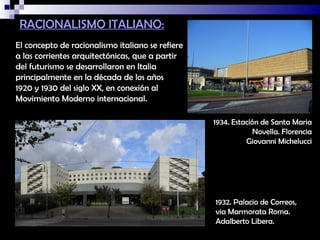 RACIONALISMO ITALIANO:
El concepto de racionalismo italiano se refiere
a las corrientes arquitectónicas, que a partir
del futurismo se desarrollaron en Italia
principalmente en la década de los años
1920 y 1930 del siglo XX, en conexión al
Movimiento Moderno internacional.

                                                  1934. Estación de Santa Maria
                                                               Novella. Florencia
                                                            Giovanni Michelucci




                                                  1932. Palacio de Correos,
                                                  via Marmorata Roma.
                                                  Adalberto Libera.
 