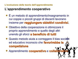 L’evoluzione delle teorie dell’apprendimento
L’apprendimento cooperativo
È un metodo di apprendimento/insegnamento in
cui coppie o piccoli gruppi di discenti lavorano
insieme per raggiungereraggiungere obiettivi condivisiobiettivi condivisi..
Obiettivo della cooperazione è ottimizzare il
proprio apprendimento e quello degli altri
unendo gli sforzi a beneficio di tuttia beneficio di tutti
Questo metodo aiuta a correggere il bias sociale
ed educativo inconscio che favorirebbe lafavorirebbe la
competizionecompetizione
Apprendimento cooperativocooperativo e collaborativocollaborativo
 