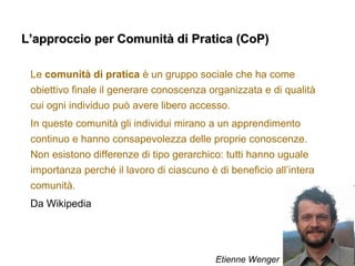 L’approccio per Comunità di Pratica (CoP)L’approccio per Comunità di Pratica (CoP)
Le comunità di pratica è un gruppo sociale che ha come
obiettivo finale il generare conoscenza organizzata e di qualità
cui ogni individuo può avere libero accesso.
In queste comunità gli individui mirano a un apprendimento
continuo e hanno consapevolezza delle proprie conoscenze.
Non esistono differenze di tipo gerarchico: tutti hanno uguale
importanza perché il lavoro di ciascuno è di beneficio all’intera
comunità.
Da Wikipedia
Etienne Wenger
 