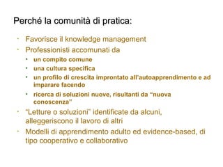 Perché la comunità di pratica:Perché la comunità di pratica:
• Favorisce il knowledge management
• Professionisti accomunati da
• un compito comune
• una cultura specifica
• un profilo di crescita improntato all’autoapprendimento e ad
imparare facendo
• ricerca di soluzioni nuove, risultanti da “nuova
conoscenza”
• “Letture o soluzioni” identificate da alcuni,
alleggeriscono il lavoro di altri
• Modelli di apprendimento adulto ed evidence-based, di
tipo cooperativo e collaborativo
 
