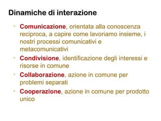 Dinamiche di interazioneDinamiche di interazione
• Comunicazione, orientata alla conoscenza
reciproca, a capire come lavoriamo insieme, i
nostri processi comunicativi e
metacomunicativi
• Condivisione, identificazione degli interessi e
risorse in comune
• Collaborazione, azione in comune per
problemi separati
• Cooperazione, azione in comune per prodotto
unico
 