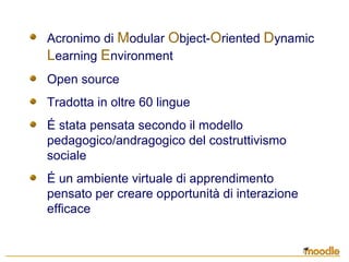 Acronimo di Modular Object-Oriented Dynamic
Learning Environment
Open source
Tradotta in oltre 60 lingue
É stata pensata secondo il modello
pedagogico/andragogico del costruttivismo
sociale
É un ambiente virtuale di apprendimento
pensato per creare opportunità di interazione
efficace
 