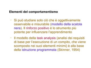 Elementi del comportamentismo
• Si può studiare solo ciò che è oggettivamente
osservabile e misurabile (modello della scatola
nera). Il rinforzo positivo è lo strumento più
potente per influenzare l’apprendimento
• Il modello della task analysis (analisi dei requisiti
di base per l’esecuzione di un compito, che viene
scomposto nei suoi elementi minimi) è alla base
della istruzione programmata (Skinner, 1954)
 