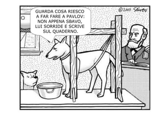 GUARDA COSA RIESCO
A FAR FARE A PAVLOV:
NON APPENA SBAVO,
LUI SORRIDE E SCRIVE
SUL QUADERNO.
 
