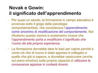 Novak e Gowin:
il significato dell’apprendimento
• Per quasi un secolo, la formazione in campo educativo è
avvenuta sotto il giogo della psicologia
comportamentista, che considerava l’apprendimento
come sinonimo di modificazione del comportamento. Noi
rifiutiamo questa visione e sosteniamo invece che
l’apprendimento porta a modificare il significato che
l’uomo dà alla propria esperienza.
• La formazione dovrebbe dare le basi per capire perché e
come ciò che di nuovo è stato appreso è collegato a
quello che già si sapeva, e dovrebbe rassicurare (anche
sul piano emotivo) sulla propria capacità di utilizzare le
conoscenze apprese in contesti diversi.
 