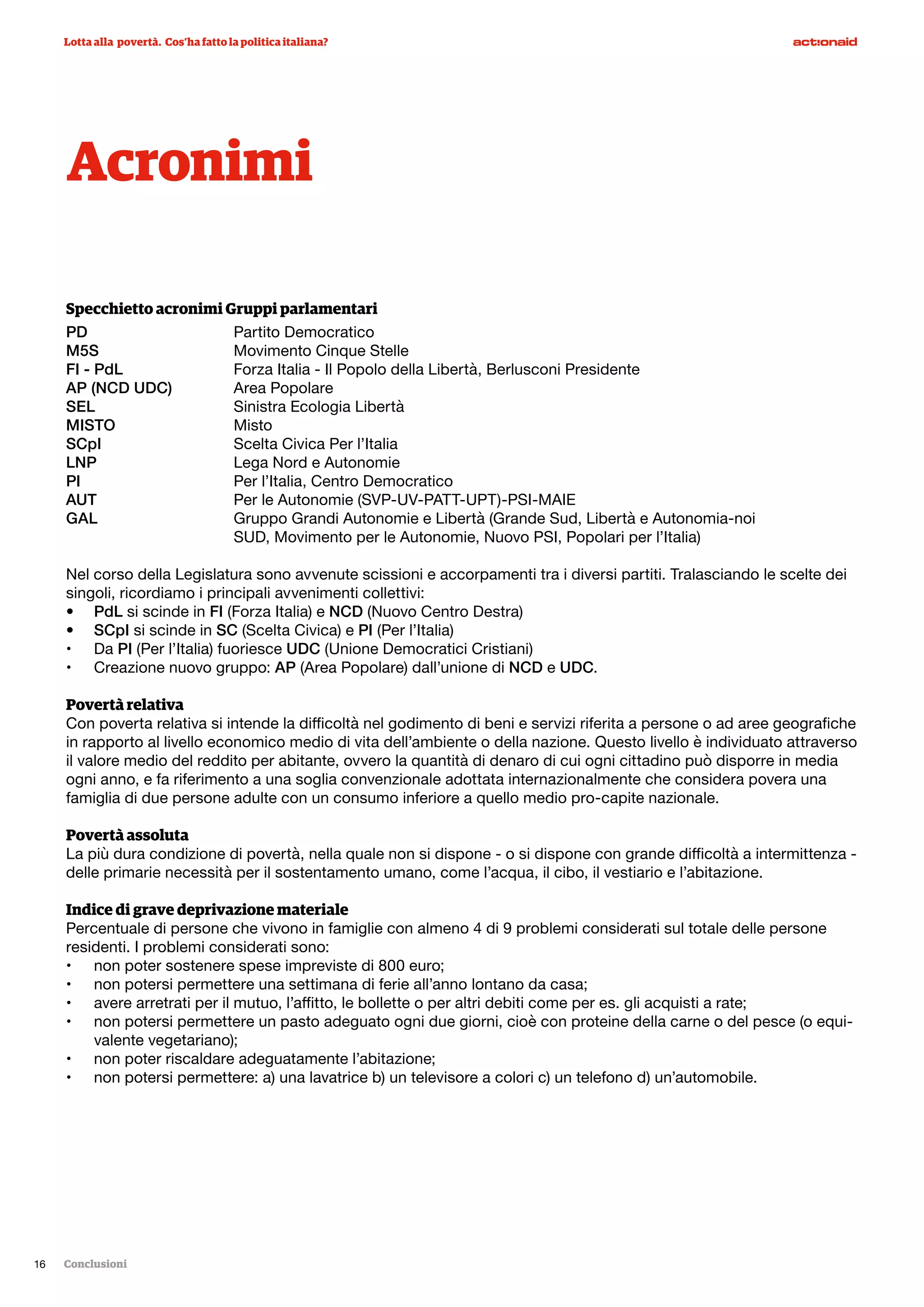 Specchietto acronimi Gruppi parlamentari
PD			Partito Democratico
M5S			 Movimento Cinque Stelle
FI - PdL		 Forza Italia - Il Popolo della Libertà, Berlusconi Presidente
AP (NCD UDC)		 Area Popolare
SEL			 Sinistra Ecologia Libertà
MISTO			Misto
SCpI			 Scelta Civica Per l’Italia
LNP			 Lega Nord e Autonomie
PI			 Per l’Italia, Centro Democratico
AUT			 Per le Autonomie (SVP-UV-PATT-UPT)-PSI-MAIE
GAL			 Gruppo Grandi Autonomie e Libertà (Grande Sud, Libertà e Autonomia-noi 			
			 SUD, Movimento per le Autonomie, Nuovo PSI, Popolari per l’Italia)
Nel corso della Legislatura sono avvenute scissioni e accorpamenti tra i diversi partiti. Tralasciando le scelte dei
singoli, ricordiamo i principali avvenimenti collettivi:
•	 PdL si scinde in FI (Forza Italia) e NCD (Nuovo Centro Destra)
•	 SCpI si scinde in SC (Scelta Civica) e PI (Per l’Italia)
•	 Da PI (Per l’Italia) fuoriesce UDC (Unione Democratici Cristiani)
•	 Creazione nuovo gruppo: AP (Area Popolare) dall’unione di NCD e UDC.
Povertà relativa
Con poverta relativa si intende la difficoltà nel godimento di beni e servizi riferita a persone o ad aree geografiche
in rapporto al livello economico medio di vita dell’ambiente o della nazione. Questo livello è individuato attraverso
il valore medio del reddito per abitante, ovvero la quantità di denaro di cui ogni cittadino può disporre in media
ogni anno, e fa riferimento a una soglia convenzionale adottata internazionalmente che considera povera una
famiglia di due persone adulte con un consumo inferiore a quello medio pro-capite nazionale.
Povertà assoluta
La più dura condizione di povertà, nella quale non si dispone - o si dispone con grande difficoltà a intermittenza -
delle primarie necessità per il sostentamento umano, come l’acqua, il cibo, il vestiario e l’abitazione.
Indice di grave deprivazione materiale
Percentuale di persone che vivono in famiglie con almeno 4 di 9 problemi considerati sul totale delle persone
residenti. I problemi considerati sono:
•	 non poter sostenere spese impreviste di 800 euro;
•	 non potersi permettere una settimana di ferie all’anno lontano da casa;
•	 avere arretrati per il mutuo, l’affitto, le bollette o per altri debiti come per es. gli acquisti a rate;
•	 non potersi permettere un pasto adeguato ogni due giorni, cioè con proteine della carne o del pesce (o equi-
valente vegetariano);
•	 non poter riscaldare adeguatamente l’abitazione;
•	 non potersi permettere: a) una lavatrice b) un televisore a colori c) un telefono d) un’automobile.
Acronimi
Lotta alla povertà. Cos’ha fatto la politica italiana?
Conclusioni16
Foto: Marco Bulgarelli
 
