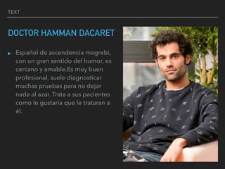 TEXT
DOCTOR HAMMAN DACARET
▸ Español de ascendencia magrebí,
con un gran sentido del humor, es
cercano y amable.Es muy buen
profesional, suele diagnosticar
muchas pruebas para no dejar
nada al azar. Trata a sus pacientes
como le gustaría que le trataran a
él.
 