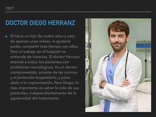 TEXT
DOCTOR DIEGO HERRANZ
▸ El tiene un hijo de cuatro años y otro
de apenas unos meses, le gustaría
poder compartir más tiempo con ellos.
Pero el trabajo en el hospital no
entiende de horarios. El doctor Herranz
atiende a todos los pacientes con
problemas neurológicos. Es un doctor
comprometido, amante de las normas
y el protocolo hospitalario, y poco
dado a la improvisación. Para Diego, lo
más importante es salvar la vida de sus
pacientes, independientemente de la
agresividad del tratamiento.
 