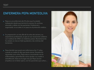 TEXT
ENFERMERA PEPA MONTEOLIVA
▸ Pepa es una enfermera de 35 años que ha estado
trabajando desde que terminó la carrera. Es cariñosa,
educada y cálida con los pacientes. Profesional y
organizada, no se salta ni un paso en el protocolo médico.
▸ Su preparación va más allá de los años de carrera y su
experiencia profesional, ya que en sus vacaciones colabora
con multitud de ONG's en distintos países. Recientemente
ha estado un mes en Haití ayudando a las víctimas del
terremoto.
▸ Pepa decidió que quería ser enfermera a los 11 años,
cuando su madre le dijo que tenía cáncer. Durante los
siguientes cinco años, Pepa estuvo conviviendo con la
enfermedad y aprendiendo cómo ayudar a su madre a
sobrellevarla. Este es el origen de que Pepa sea tan
empática con el dolor ajeno, con los pacientes que sufren…
 