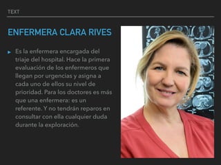 TEXT
ENFERMERA CLARA RIVES
▸ Es la enfermera encargada del
triaje del hospital. Hace la primera
evaluación de los enfermeros que
llegan por urgencias y asigna a
cada uno de ellos su nivel de
prioridad. Para los doctores es más
que una enfermera: es un
referente. Y no tendrán reparos en
consultar con ella cualquier duda
durante la exploración.
 