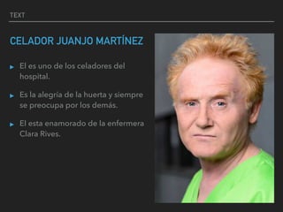 TEXT
CELADOR JUANJO MARTÍNEZ
▸ El es uno de los celadores del
hospital.
▸ Es la alegría de la huerta y siempre
se preocupa por los demás.
▸ El esta enamorado de la enfermera
Clara Rives.
 