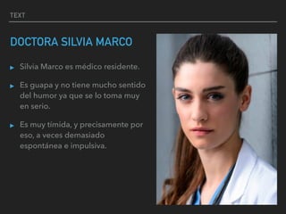 TEXT
DOCTORA SILVIA MARCO
▸ Silvia Marco es médico residente.
▸ Es guapa y no tiene mucho sentido
del humor ya que se lo toma muy
en serio.
▸ Es muy tímida, y precisamente por
eso, a veces demasiado
espontánea e impulsiva.
 