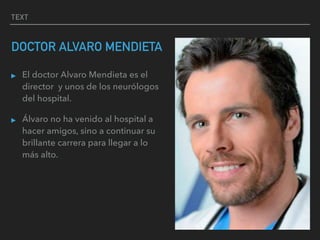 TEXT
DOCTOR ALVARO MENDIETA
▸ El doctor Alvaro Mendieta es el
director y unos de los neurólogos
del hospital.
▸ Álvaro no ha venido al hospital a
hacer amigos, sino a continuar su
brillante carrera para llegar a lo
más alto.
 