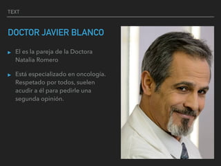 TEXT
DOCTOR JAVIER BLANCO
▸ El es la pareja de la Doctora
Natalia Romero
▸ Está especializado en oncología.
Respetado por todos, suelen
acudir a él para pedirle una
segunda opinión.
 