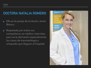 TEXT
DOCTORA NATALIA ROMERO
▸ Ella es la pareja de el doctor Javier
Blanco.
▸ Respetada por todos sus
compañeros, es médico internista,
pero se le derivarán especialmente
los casos de traumatología y
ortopedia que lleguen al hospital.
 