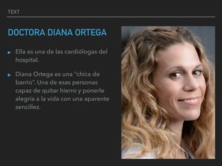 TEXT
DOCTORA DIANA ORTEGA
▸ Ella es una de las cardiólogas del
hospital.
▸ Diana Ortega es una “chica de
barrio”. Una de esas personas
capaz de quitar hierro y ponerle
alegría a la vida con una aparente
sencillez.
 