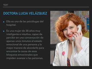 TEXT
DOCTORA LUCIA VELÁZQUEZ
▸ Ella es una de las psicólogas del
hospital.
▸ Es una mujer de 38 años muy
inteligente e intuitiva, capaz de
percibir en una conversación de
apenas unos minutos el estado
emocional de una persona y la
mejor manera de abordarle para
encontrar la causa de esos
bloqueos emocionales que
impiden avanzar a las personas.
 