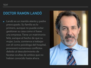 TEXT
DOCTOR RAMON LANDÓ
▸ Landó es un marido atento y padre
preocupado. Su familia es lo
primero, aunque no puede evitar
gestionar su casa como si fuese
una empresa. Tiene un matrimonio
feliz, aunque el hecho de que su
mujer, Lucía, comience a trabajar
con él como psicóloga del hospital,
provocará numerosos conﬂictos
debido al descubrimiento de
facetas ocultas de ambos que no
habían conocido hasta ahora.
 