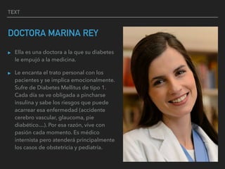 TEXT
DOCTORA MARINA REY
▸ Ella es una doctora a la que su diabetes
le empujó a la medicina.
▸ Le encanta el trato personal con los
pacientes y se implica emocionalmente.
Sufre de Diabetes Mellitus de tipo 1.
Cada día se ve obligada a pincharse
insulina y sabe los riesgos que puede
acarrear esa enfermedad (accidente
cerebro vascular, glaucoma, pie
diabético…). Por esa razón, vive con
pasión cada momento. Es médico
internista pero atenderá principalmente
los casos de obstetricia y pediatría.
 