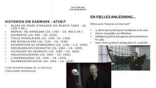 HISTORIEN OM DANMARK - AFSNIT
• ÆLDRE OG YNGRE STENALDER (DE ÆLDSTE TIDER - CA.
1700 F.KR.)
• BRONZE- OG JERNALDER (CA. 1700 – CA. 800 E.KR.)
• VIKINGETID (CA. 800 – CA. 1050)
• TIDLIG MIDDELALDER (CA. 1050 CA. 1340)
• SEN MIDDELALDER (CA. 1340 – CA. 1536)
• REFORMATION OG RENÆSSANCE (CA. 1536 – C A. 1660)
• ENEVÆLDEN/OPLYSNINGSTID (CA. 1660 – CA. 1800)
• GULDALDER OG GRUNDLOV (CA. 1800 – CA. 1850)
• INDUSTRIALISERING (CA. 1850 – CA. 1900)
• 2 VERDENSKRIGE (CA. 1900 – CA. 1943)
• VELFÆRDSSTAT/NUTID (CA. 1943 – CA. 2000)
*VÆR OPMÆRKSOMME PÅ, AT DER KAN
FOREKOMME ÆNDRINGER.
EN FÆLLES ANLEDNING…
DRs tv-serie ”Historien om Danmark”
• 12 afsnit danmarkshistorie fra Oldtiden til år 2000
• Vært er skuespiller Lars Mikkelsen
• Opfølgning på Erik Kjersgaards danmarkshistorie
fra 1982.
• Vises i forår og efterår søndag aften kl. 20 på DR1
 