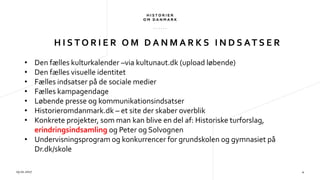 H I S T O R I E R O M D A N M A R K S I N D S AT S E R
29.01.2017 4
• Den fælles kulturkalender –via kultunaut.dk (upload løbende)
• Den fælles visuelle identitet
• Fælles indsatser på de sociale medier
• Fælles kampagendage
• Løbende presse og kommunikationsindsatser
• Historieromdanmark.dk – et site der skaber overblik
• Konkrete projekter, som man kan blive en del af: Historiske turforslag,
erindringsindsamling og Peter og Solvognen
• Undervisningsprogram og konkurrencer for grundskolen og gymnasiet på
Dr.dk/skole
 