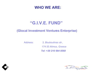 WHO WE ARE: “ G.I.V.E. FUND”  (Glocal Investment Ventures Enterprise) Address:  3, Bouboulinas str., 174 55 Alimos, Greece Tel: +30 210 984 8560 