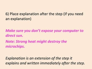 6) Place explanation after the step (if you need
an explanation)
Make sure you don’t expose your computer to
direct sun.
Note: Strong heat might destroy the
microchips.
Explanation is an extension of the step it
explains and written immediately after the step.
 