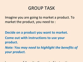 GROUP TASK
Imagine you are going to market a product. To
market the product, you need to :
i)Decide on a product you want to market.
ii)Come out with instructions to use your
product.
Note: You may need to highlight the benefits of
your product.
 