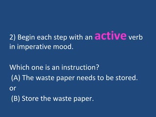 2) Begin each step with an activeverb
in imperative mood.
Which one is an instruction?
(A) The waste paper needs to be stored.
or
(B) Store the waste paper.
 