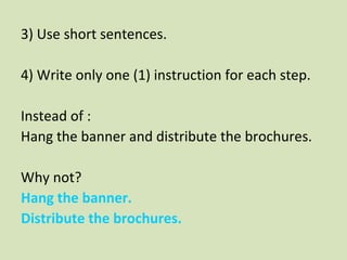 3) Use short sentences.
4) Write only one (1) instruction for each step.
Instead of :
Hang the banner and distribute the brochures.
Why not?
1 )Hang the banner.
2 )Distribute the brochures.
 
