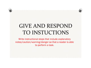 GIVE AND RESPOND
TO INSTUCTIONS
Write instructional steps that include explanatory
notes/caution/warning/danger so that a reader is able
to perform a task.
 