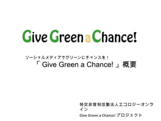 特定非営利活動法人エコロジーオンラ
イン
Give Green a Chance! プロジェクト
ソーシャルメディアでグリーンにチャンスを！
　　「 Give Green a Chance! 」概要
 