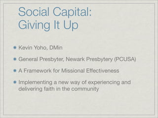 Social Capital:
Giving It Up
Kevin Yoho, DMin

General Presbyter, Newark Presbytery (PCUSA)

A Framework for Missional Effectiveness

Implementing a new way of experiencing and
delivering faith in the community
 