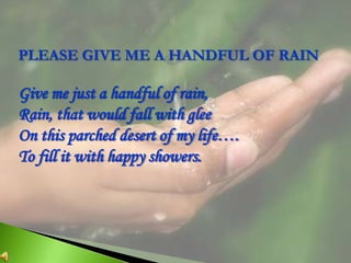 PLEASE GIVE ME A HANDFUL OF RAIN Give me just a handful of rain, Rain, that would fall with glee On this parched desert of my life…. To fill it with happy showers. 