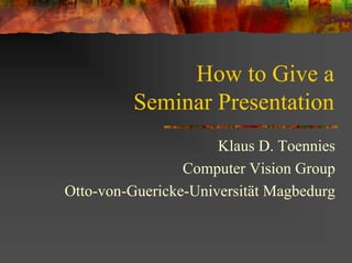 How to Give a
         Seminar Presentation
                      Klaus D. Toennies
                 Computer Vision Group
Otto-von-Guericke-Universität Magbedurg