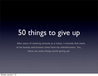 50 things to give up
                        After years of claiming tenacity as a virtue, I concede that many
                        of my bumps and bruises come from my relentlessness. Yes,
                                  there are some things worth giving up!




Monday, January 7, 13
 