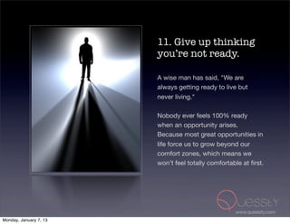 11. Give up thinking
                        you’re not ready.

                        A wise man has said, "We are
                        always getting ready to live but
                        never living."

                        Nobody ever feels 100% ready
                        when an opportunity arises.
                        Because most great opportunities in
                        life force us to grow beyond our
                        comfort zones, which means we
                        won’t feel totally comfortable at ﬁrst.




                                                    www.quessity.com
Monday, January 7, 13
 