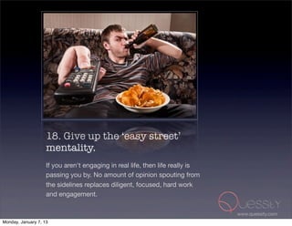 18. Give up the ‘easy street’
                    mentality.
                    If you aren't engaging in real life, then life really is
                    passing you by. No amount of opinion spouting from
                    the sidelines replaces diligent, focused, hard work
                    and engagement.

                                                                               www.quessity.com
Monday, January 7, 13
 