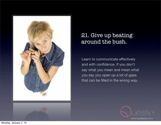 21. Give up beating
                        around the bush.

                        Learn to communicate effectively
                        and with conﬁdence. If you don't
                        say what you mean and mean what
                        you say you open up a lot of gaps
                        that can be ﬁlled in the wrong way.




                                                      www.quessity.com
Monday, January 7, 13
 