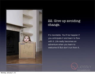 22. Give up avoiding
                        change.

                        It's inevitable. You'll be happier if
                        you anticipate it and learn to ﬂow
                        with it. Life really becomes an
                        adventure when you learn to
                        welcome it! But don't run from it.




                                                         www.quessity.com
Monday, January 7, 13
 