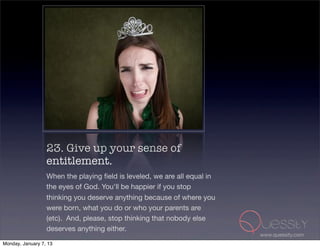 23. Give up your sense of
                  entitlement.
                  When the playing ﬁeld is leveled, we are all equal in
                  the eyes of God. You'll be happier if you stop
                  thinking you deserve anything because of where you
                  were born, what you do or who your parents are
                  (etc). And, please, stop thinking that nobody else
                  deserves anything either.
                                                                          www.quessity.com
Monday, January 7, 13
 