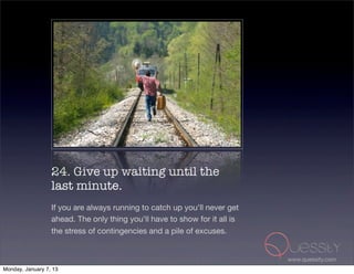 24. Give up waiting until the
                  last minute.
                  If you are always running to catch up you'll never get
                  ahead. The only thing you'll have to show for it all is
                  the stress of contingencies and a pile of excuses.


                                                                            www.quessity.com
Monday, January 7, 13
 
